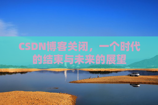 CSDN博客关闭，一个时代的结束与未来的展望